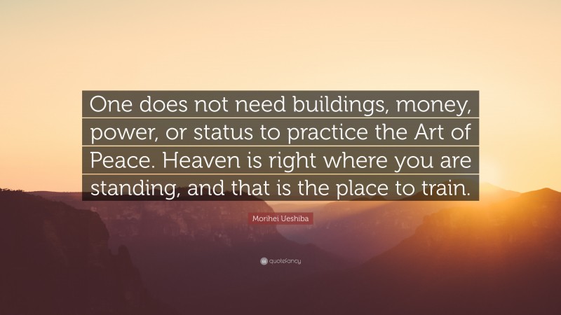 Morihei Ueshiba Quote: “One does not need buildings, money, power, or status to practice the Art of Peace. Heaven is right where you are standing, and that is the place to train.”