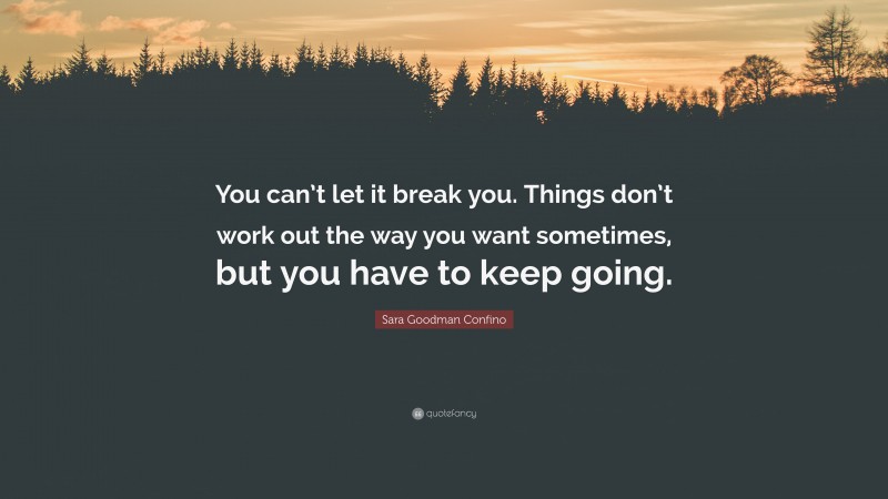 Sara Goodman Confino Quote: “You can’t let it break you. Things don’t work out the way you want sometimes, but you have to keep going.”