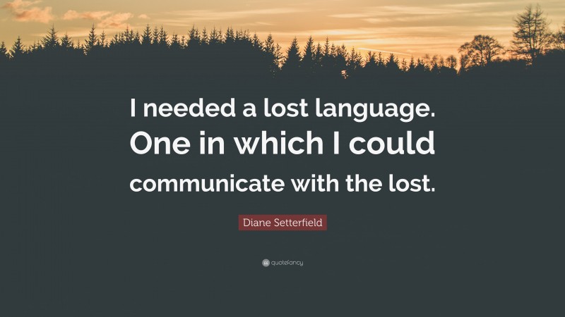 Diane Setterfield Quote: “I needed a lost language. One in which I could communicate with the lost.”