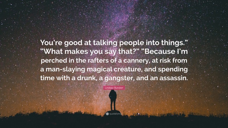 Lindsay Buroker Quote: “You’re good at talking people into things.” “What makes you say that?” “Because I’m perched in the rafters of a cannery, at risk from a man-slaying magical creature, and spending time with a drunk, a gangster, and an assassin.”