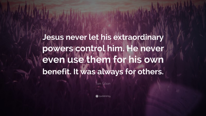 Tom Gilson Quote: “Jesus never let his extraordinary powers control him. He never even use them for his own benefit. It was always for others.”