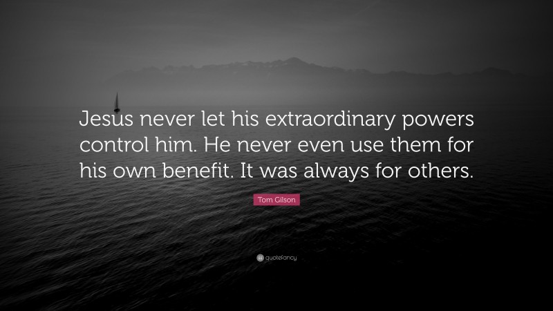 Tom Gilson Quote: “Jesus never let his extraordinary powers control him. He never even use them for his own benefit. It was always for others.”