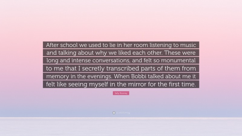 Sally Rooney Quote: “After school we used to lie in her room listening to music and talking about why we liked each other. These were long and intense conversations, and felt so monumental to me that I secretly transcribed parts of them from memory in the evenings. When Bobbi talked about me it felt like seeing myself in the mirror for the first time.”