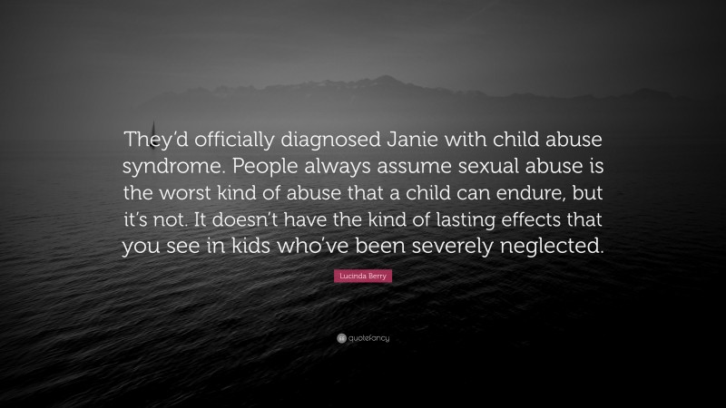 Lucinda Berry Quote: “They’d officially diagnosed Janie with child abuse syndrome. People always assume sexual abuse is the worst kind of abuse that a child can endure, but it’s not. It doesn’t have the kind of lasting effects that you see in kids who’ve been severely neglected.”