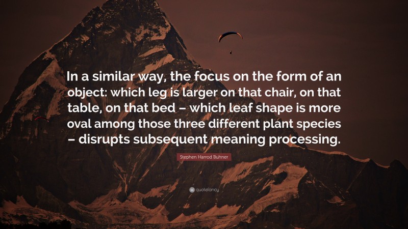 Stephen Harrod Buhner Quote: “In a similar way, the focus on the form of an object: which leg is larger on that chair, on that table, on that bed – which leaf shape is more oval among those three different plant species – disrupts subsequent meaning processing.”