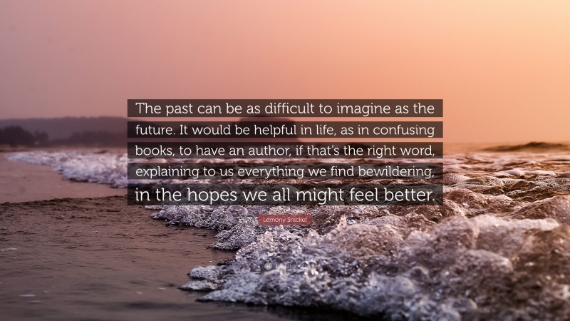 Lemony Snicket Quote: “The past can be as difficult to imagine as the future. It would be helpful in life, as in confusing books, to have an author, if that’s the right word, explaining to us everything we find bewildering, in the hopes we all might feel better.”