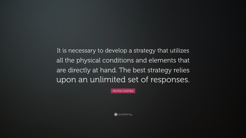 Morihei Ueshiba Quote: “It is necessary to develop a strategy that utilizes all the physical conditions and elements that are directly at hand. The best strategy relies upon an unlimited set of responses.”