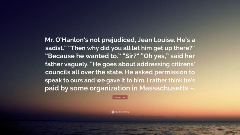 Harper Lee Quote: “Mr. O’Hanlon’s not prejudiced, Jean Louise. He’s a sadist.” “Then why did you all let him get up there?” “Because he wanted to.” “Sir?” “Oh yes,” said her father vaguely. “He goes about addressing citizens’ councils all over the state. He asked permission to speak to ours and we gave it to him. I rather think he’s paid by some organization in Massachusetts –.”