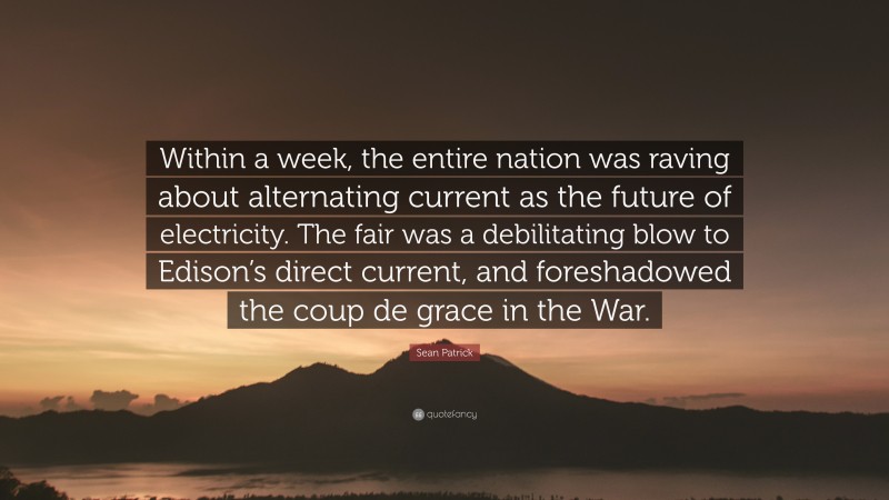 Sean Patrick Quote: “Within a week, the entire nation was raving about alternating current as the future of electricity. The fair was a debilitating blow to Edison’s direct current, and foreshadowed the coup de grace in the War.”