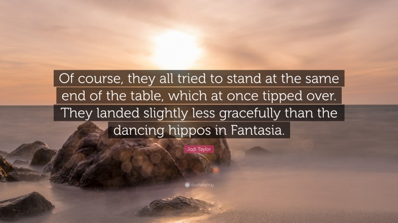 Jodi Taylor Quote: “Of course, they all tried to stand at the same end of the table, which at once tipped over. They landed slightly less gracefully than the dancing hippos in Fantasia.”