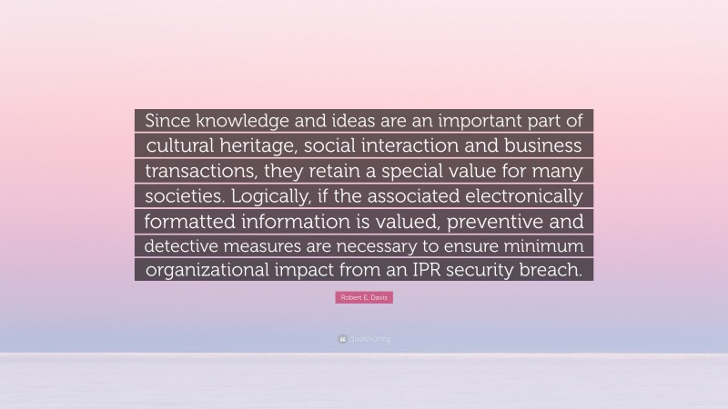 Robert E. Davis Quote: “Since knowledge and ideas are an important part of cultural heritage, social interaction and business transactions, they retain a special value for many societies. Logically, if the associated electronically formatted information is valued, preventive and detective measures are necessary to ensure minimum organizational impact from an IPR security breach.”