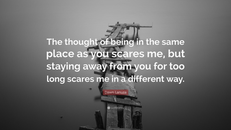 Dawn Lanuza Quote: “The thought of being in the same place as you scares me, but staying away from you for too long scares me in a different way.”