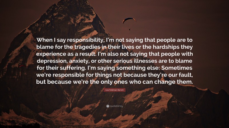 Lisa Feldman Barrett Quote: “When I say responsibility, I’m not saying that people are to blame for the tragedies in their lives or the hardships they experience as a result. I’m also not saying that people with depression, anxiety, or other serious illnesses are to blame for their suffering. I’m saying something else: Sometimes we’re responsible for things not because they’re our fault, but because we’re the only ones who can change them.”