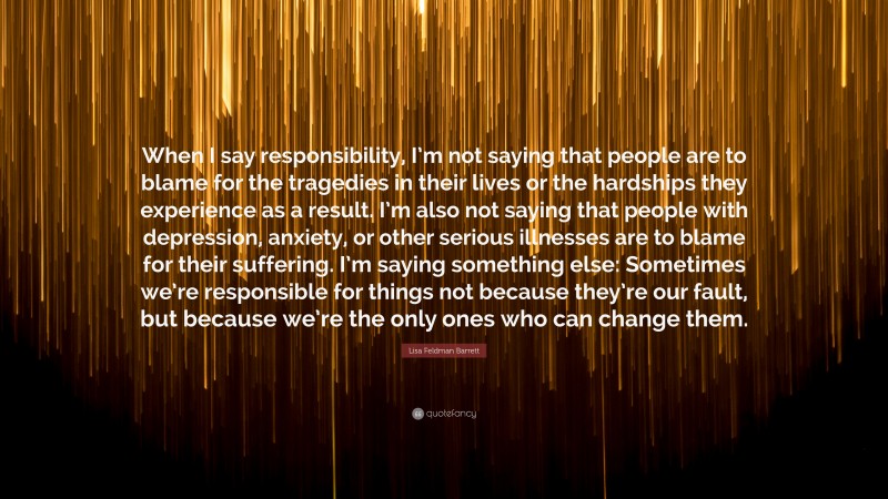 Lisa Feldman Barrett Quote: “When I say responsibility, I’m not saying that people are to blame for the tragedies in their lives or the hardships they experience as a result. I’m also not saying that people with depression, anxiety, or other serious illnesses are to blame for their suffering. I’m saying something else: Sometimes we’re responsible for things not because they’re our fault, but because we’re the only ones who can change them.”