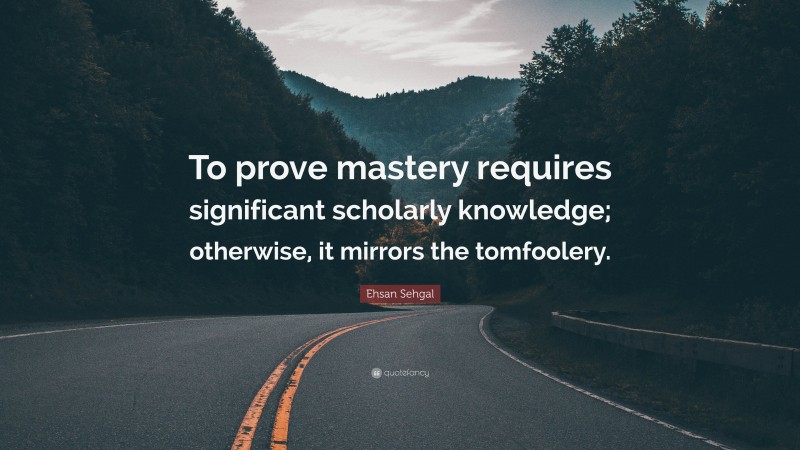 Ehsan Sehgal Quote: “To prove mastery requires significant scholarly knowledge; otherwise, it mirrors the tomfoolery.”