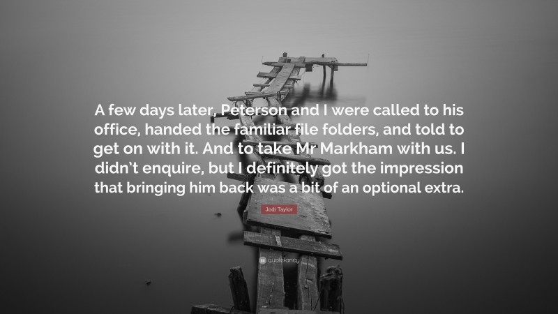 Jodi Taylor Quote: “A few days later, Peterson and I were called to his office, handed the familiar file folders, and told to get on with it. And to take Mr Markham with us. I didn’t enquire, but I definitely got the impression that bringing him back was a bit of an optional extra.”