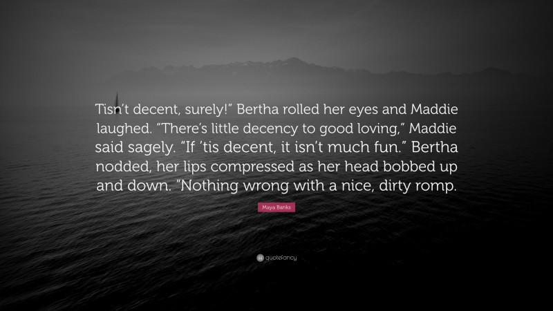 Maya Banks Quote: “Tisn’t decent, surely!” Bertha rolled her eyes and Maddie laughed. “There’s little decency to good loving,” Maddie said sagely. “If ’tis decent, it isn’t much fun.” Bertha nodded, her lips compressed as her head bobbed up and down. “Nothing wrong with a nice, dirty romp.”