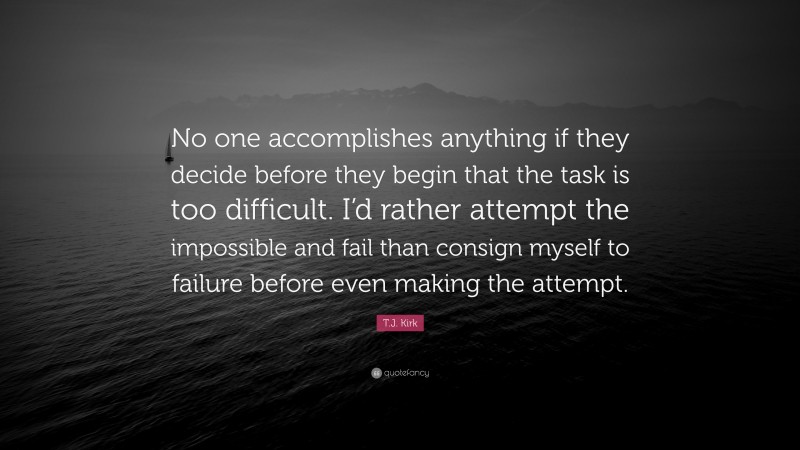 T.J. Kirk Quote: “No one accomplishes anything if they decide before they begin that the task is too difficult. I’d rather attempt the impossible and fail than consign myself to failure before even making the attempt.”