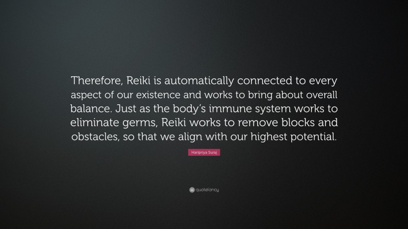 Haripriya Suraj Quote: “Therefore, Reiki is automatically connected to every aspect of our existence and works to bring about overall balance. Just as the body’s immune system works to eliminate germs, Reiki works to remove blocks and obstacles, so that we align with our highest potential.”