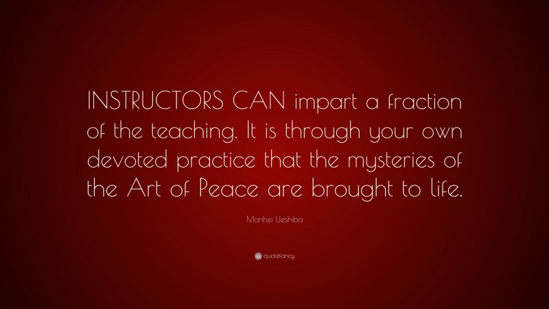 Morihei Ueshiba Quote: “INSTRUCTORS CAN impart a fraction of the teaching. It is through your own devoted practice that the mysteries of the Art of Peace are brought to life.”