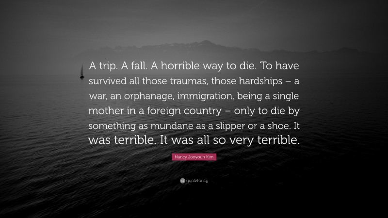 Nancy Jooyoun Kim Quote: “A trip. A fall. A horrible way to die. To have survived all those traumas, those hardships – a war, an orphanage, immigration, being a single mother in a foreign country – only to die by something as mundane as a slipper or a shoe. It was terrible. It was all so very terrible.”