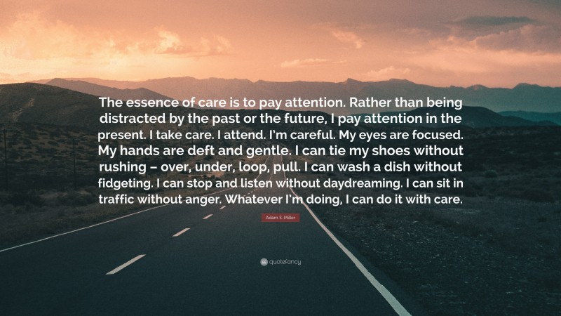 Adam S. Miller Quote: “The essence of care is to pay attention. Rather than being distracted by the past or the future, I pay attention in the present. I take care. I attend. I’m careful. My eyes are focused. My hands are deft and gentle. I can tie my shoes without rushing – over, under, loop, pull. I can wash a dish without fidgeting. I can stop and listen without daydreaming. I can sit in traffic without anger. Whatever I’m doing, I can do it with care.”