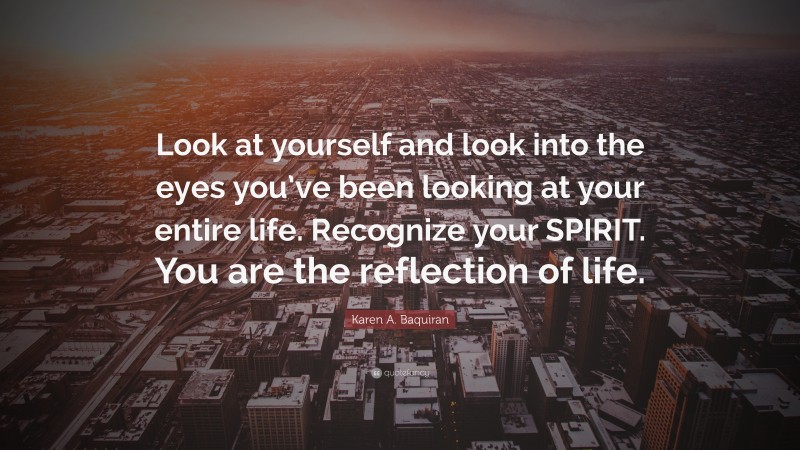 Karen A. Baquiran Quote: “Look at yourself and look into the eyes you’ve been looking at your entire life. Recognize your SPIRIT. You are the reflection of life.”