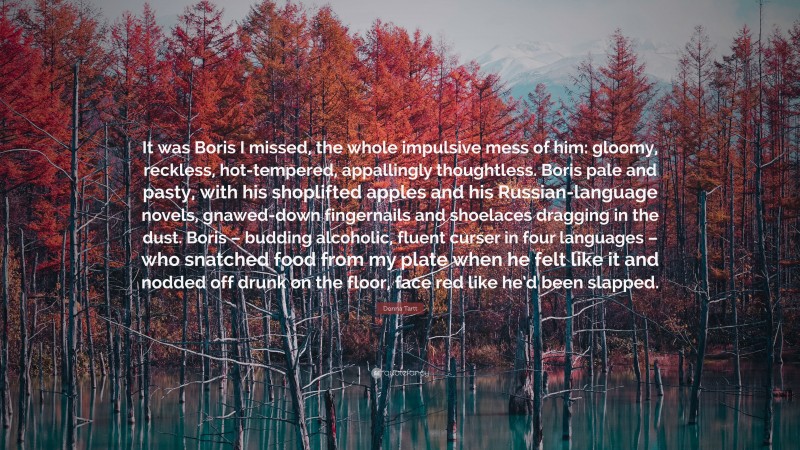 Donna Tartt Quote: “It was Boris I missed, the whole impulsive mess of him: gloomy, reckless, hot-tempered, appallingly thoughtless. Boris pale and pasty, with his shoplifted apples and his Russian-language novels, gnawed-down fingernails and shoelaces dragging in the dust. Boris – budding alcoholic, fluent curser in four languages – who snatched food from my plate when he felt like it and nodded off drunk on the floor, face red like he’d been slapped.”