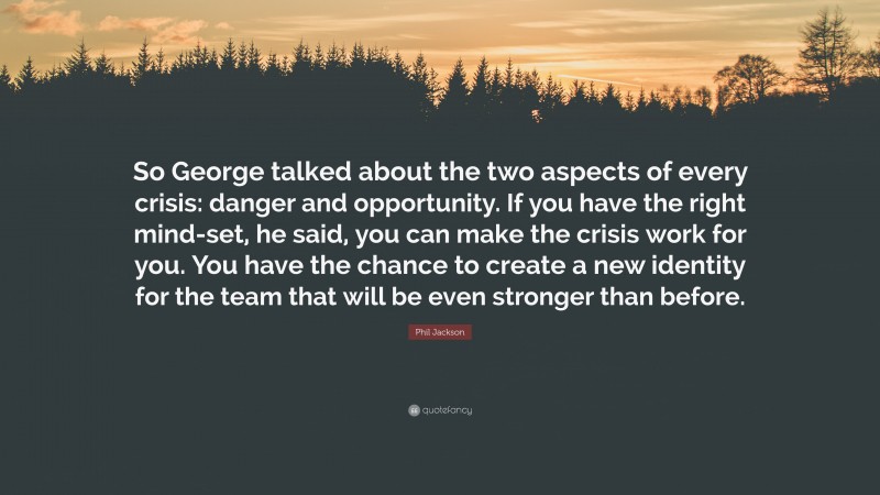 Phil Jackson Quote: “So George talked about the two aspects of every crisis: danger and opportunity. If you have the right mind-set, he said, you can make the crisis work for you. You have the chance to create a new identity for the team that will be even stronger than before.”