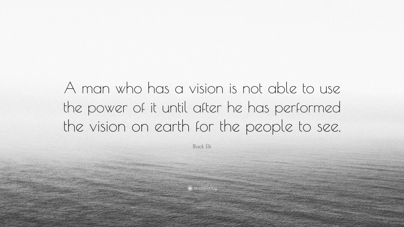 Black Elk Quote: “A man who has a vision is not able to use the power of it until after he has performed the vision on earth for the people to see.”