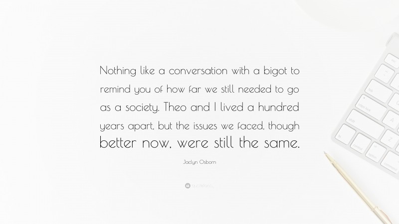 Jaclyn Osborn Quote: “Nothing like a conversation with a bigot to remind you of how far we still needed to go as a society. Theo and I lived a hundred years apart, but the issues we faced, though better now, were still the same.”