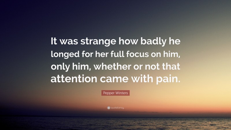 Pepper Winters Quote: “It was strange how badly he longed for her full focus on him, only him, whether or not that attention came with pain.”
