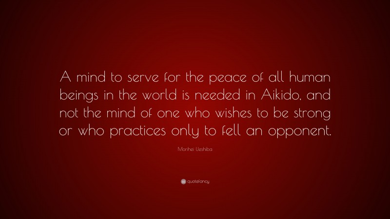 Morihei Ueshiba Quote: “A mind to serve for the peace of all human beings in the world is needed in Aikido, and not the mind of one who wishes to be strong or who practices only to fell an opponent.”