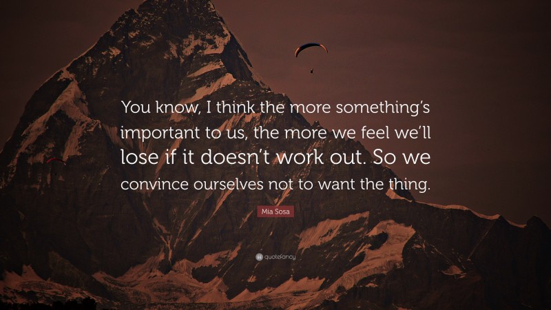 Mia Sosa Quote: “You know, I think the more something’s important to us, the more we feel we’ll lose if it doesn’t work out. So we convince ourselves not to want the thing.”