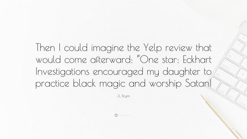 J.L. Bryan Quote: “Then I could imagine the Yelp review that would come afterward: “One star: Eckhart Investigations encouraged my daughter to practice black magic and worship Satan!”