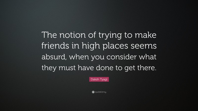 Daksh Tyagi Quote: “The notion of trying to make friends in high places seems absurd, when you consider what they must have done to get there.”