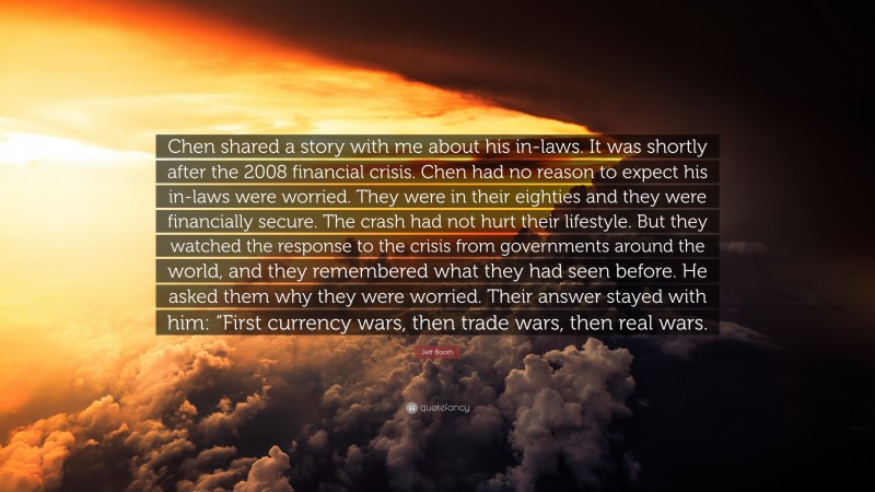 Jeff Booth Quote: “Chen shared a story with me about his in-laws. It was shortly after the 2008 financial crisis. Chen had no reason to expect his in-laws were worried. They were in their eighties and they were financially secure. The crash had not hurt their lifestyle. But they watched the response to the crisis from governments around the world, and they remembered what they had seen before. He asked them why they were worried. Their answer stayed with him: “First currency wars, then trade wars, then real wars.”