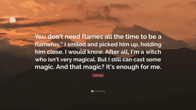 Julie Abe Quote: “You don’t need flames all the time to be a flamefox.” I smiled and picked him up, holding him close. I would know. After all, I’m a witch who isn’t very magical. But I still can cast some magic. And that magic? It’s enough for me.”