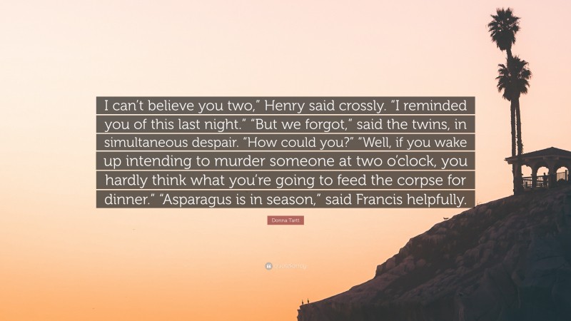 Donna Tartt Quote: “I can’t believe you two,” Henry said crossly. “I reminded you of this last night.” “But we forgot,” said the twins, in simultaneous despair. “How could you?” “Well, if you wake up intending to murder someone at two o’clock, you hardly think what you’re going to feed the corpse for dinner.” “Asparagus is in season,” said Francis helpfully.”