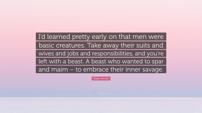 Pepper Winters Quote: “I’d learned pretty early on that men were basic creatures. Take away their suits and wives and jobs and responsibilities, and you’re left with a beast. A beast who wanted to spar and maim – to embrace their inner savage.”