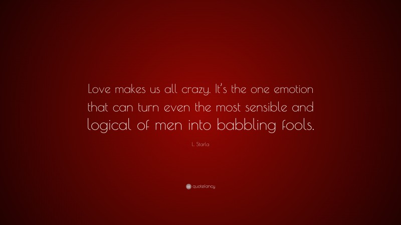 L. Starla Quote: “Love makes us all crazy. It’s the one emotion that can turn even the most sensible and logical of men into babbling fools.”