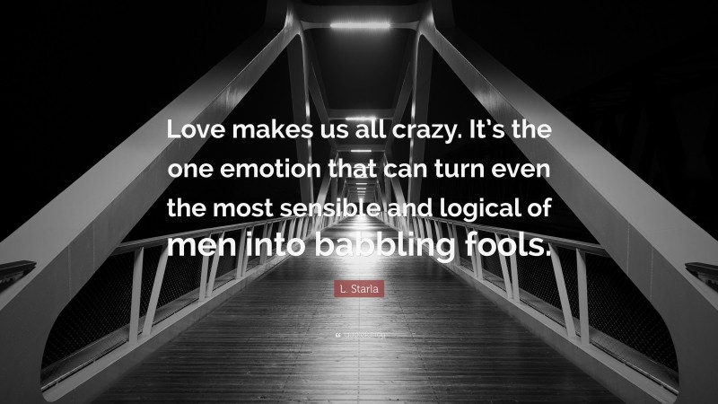 L. Starla Quote: “Love makes us all crazy. It’s the one emotion that can turn even the most sensible and logical of men into babbling fools.”