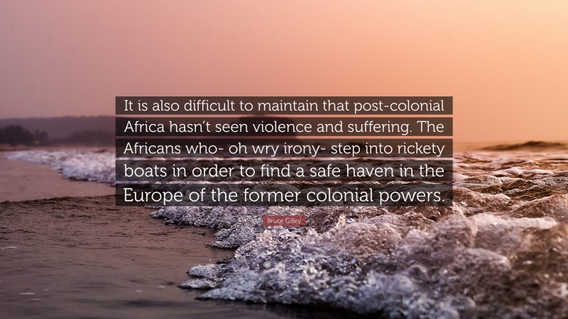 Bruce Gilley Quote: “It is also difficult to maintain that post-colonial Africa hasn’t seen violence and suffering. The Africans who- oh wry irony- step into rickety boats in order to find a safe haven in the Europe of the former colonial powers.”