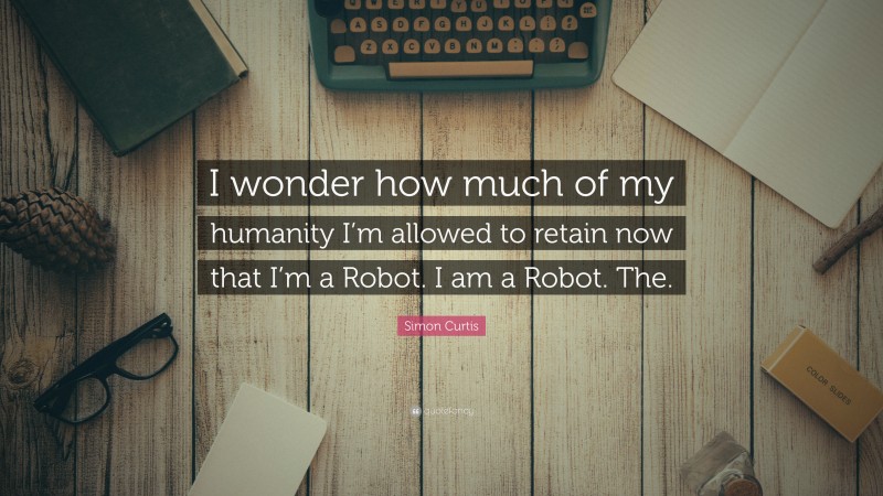 Simon Curtis Quote: “I wonder how much of my humanity I’m allowed to retain now that I’m a Robot. I am a Robot. The.”