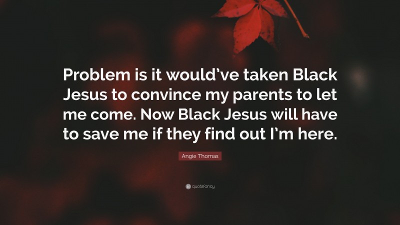 Angie Thomas Quote: “Problem is it would’ve taken Black Jesus to convince my parents to let me come. Now Black Jesus will have to save me if they find out I’m here.”