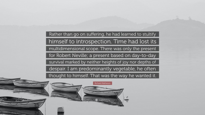 Richard Matheson Quote: “Rather than go on suffering, he had learned to stultify himself to introspection. Time had lost its multidimensional scope. There was only the present for Robert Neville; a present based on day-to-day survival marked by neither heights of joy nor depths of despair. I am predominantly vegetable, he often thought to himself. That was the way he wanted it.”