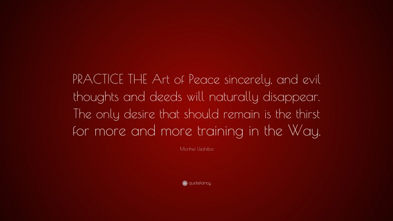 Morihei Ueshiba Quote: “PRACTICE THE Art of Peace sincerely, and evil thoughts and deeds will naturally disappear. The only desire that should remain is the thirst for more and more training in the Way.”