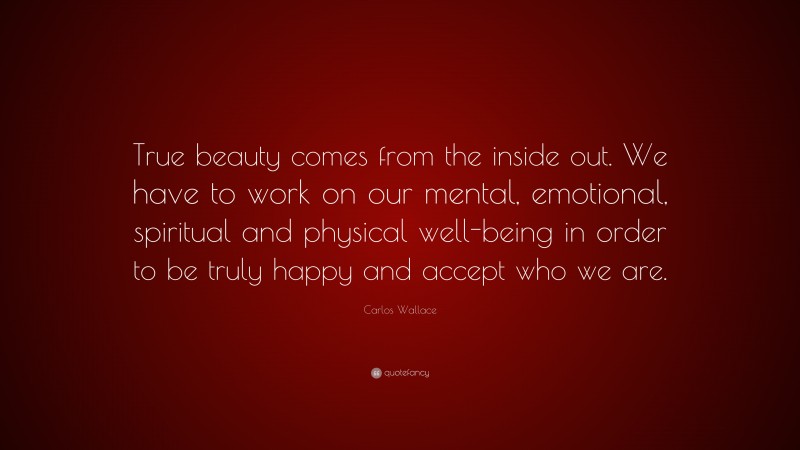 Carlos Wallace Quote: “True beauty comes from the inside out. We have to work on our mental, emotional, spiritual and physical well-being in order to be truly happy and accept who we are.”