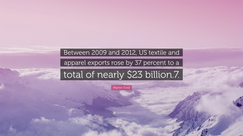 Martin Ford Quote: “Between 2009 and 2012, US textile and apparel exports rose by 37 percent to a total of nearly $23 billion.7.”