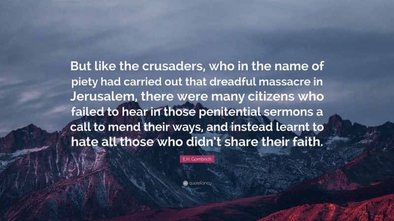 E.H. Gombrich Quote: “But like the crusaders, who in the name of piety had carried out that dreadful massacre in Jerusalem, there were many citizens who failed to hear in those penitential sermons a call to mend their ways, and instead learnt to hate all those who didn’t share their faith.”